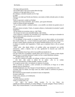 Sin Familia Hector Malot
Página 91 de 292
–No tengo nada que decirle.
–No ha dado nada a Capi; tal vez quiera ahora dar algo.
–Entonces, es Capi quien debe ir, no yo.
Sin embargo, se decidió tomando con él a Capi.
Le seguí.
Mientras, un criado que llevaba una linterna y una manta se había colocado junto a la dama
y el niño.
Vitalis se aproximó y saludó con frialdad.
–Perdone que le haya molestado –dijo la dama–, pero quería felicitarle.
Vitalis se inclinó sin decir una palabra.
–Yo soy músico también –continuó la dama– y soy sensible a un talento tan grande como el
suyo.
¿Un gran talento mi dueño, Vitalis, el cantante callejero, el adiestrador de animales?; quedé
estupefacto.
–No hay talento en un anciano como yo –dijo Vitalis.
–No crea que me mueve una curiosidad malsana –dijo la dama.
–Estoy dispuesto a satisfacer tal curiosidad; le ha sorprendido a usted que un domador de
perros cantara con cierta corrección, ¿no es cierto?
–Me ha maravillado.
–Y, sin embargo, es bien sencillo: no siempre fui lo que soy ahora; antaño, en mi juventud,
hace mucho tiempo, fui... sí, fui el criado de un gran cantor y, por imitación, como un loro,
me puse a repetir algunas melodías que mi dueño estudiaba delante de mí; eso es todo.
La dama no contestó, miró largamente a Vitalis, que se mantenía frente a ella en actitud
cohibida.
–Adiós, señor –dijo dando énfasis a la palabra señor, que pronunció con extraña
entonación–; adiós y déjeme, una vez más, agradecerle la emoción que acabo de
experimentar.
Luego, inclinándose hacia Capi, echó en la escudilla una moneda de oro.
Creí que Vitalis iba a acompañar a aquella dama, pero no fue así, y cuando se hubo alejado
algunos pasos, le escuché murmurar a media voz tres o cuatro blasfemias italianas.
– ¡Ha dado un luis a Capi! –dije.
Creí que iba a soltarme un sopapo; sin embargo, se detuvo con la mano levantada.
– ¡Un luis! –dijo como si saliera de un sueño–. ¡Ah, sí, es verdad,
pobre Corazón-Hermoso, le había olvidado; vayamos a su lado!
Lo recogimos pronto todo y no tardamos en regresar a la posada.
Subí el primero la escalera y entré corriendo en la habitación; el fuego no se había
apagado, pero no llameaba ya.
Encendí rápidamente una vela y busqué a Corazón-Hermoso, sorprendido de no oírle.
Acostado sobre las mantas, tan largo como era, había vestido su uniforme de general y
parecía dormir.
Me incliné hacia él para tomarle suavemente la mano sin despertarle.
Su mano estaba fría.
Vitalis entró, entonces, en la habitación.
Me dirigí a él.
–¡Corazón-Hermoso está frío!
Vitalis se inclinó junto a mí.
– ¡Ay! –dijo–, ha muerto. Debía suceder. Ya lo ves, Remi, soy
culpable por haberte arrebatado a la señora Milligan. Y he sido castigado. Primero Zerbino y
Dolce. Hoy Corazón-Hermoso. Y eso no ha terminado todavía.
 