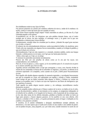 Sin Familia Hector Malot
Página 92 de 292
16. ENTRADA EN PARÍS
Nos hallábamos todavía muy lejos de París.
Fue preciso ponernos en camino por senderos cubiertos de nieve y andar de la mañana a la
noche, contra el viento del norte que nos azotaba el rostro.
¡Qué tristes fueron aquellas largas etapas! Vitalis marchaba en cabeza, yo iba tras él y Capi
caminaba pegado a mis talones.
Avanzábamos así, en fila, sin dirigirnos una sola palabra durante horas, con el rostro
azulado por el cierzo, los pies mojados, el estómago vacío; y la gente con la que nos
cruzábamos se detenía para vernos desfilar.
Evidentemente, extrañas ideas les cruzaban por la cabeza: ¿Adonde iba aquel gran anciano
con el niño y el perro?
El silencio me era extremadamente doloroso; sentía necesidad de hablar, de aturdirme; pero
Vitalis sólo me respondía con algunos breves monosílabos, cuando yo le dirigía la palabra, y
aun eso lo hacía sin volverse.
Afortunadamente, Capi era más expansivo y a menudo, mientras andaba, sentía una lengua
húmeda y cálida ponerse en mi mano; era Capi que me lamía para decirme:
–Sabes, estoy aquí, yo, Capi, yo, tu amigo.
Y entonces le acariciaba suavemente sin detenerme.
Parecía tan feliz por mis pruebas de afecto como yo lo era por las suyas; nos
comprendíamos, nos amábamos.
Para mí, él era un apoyo, y, estoy seguro, yo lo era también para él: el corazón de un perro
no es menos sensible que el de un niño.
Aquellas caricias consolaban tanto a Capi que conseguían, a veces, creo, hacerle olvidar la
muerte de sus camaradas; la fuerza de la costumbre se imponía y, de pronto, se detenía en la
carretera esperando a la compañía, como cuando era el jefe y debía pasar frecuentemente
revista.
Pero aquello sólo duraba algunos segundos; la memoria regresaba y, recordando bruscamente
por qué la compañía no venía, nos adelantaba con rapidez y miraba a Vitalis, tomándole
como testigo de que no había cometido falta alguna; si Dolce y Zerbino no venían era
porque ya no podían venir. Lo hacía con ojos tan expresivos, tan llenos de inteligencia, que
nos oprimía el corazón.
Todo aquello no podía alegrar nuestro camino y, sin embargo, necesitábamos mucho
distraernos un poco.
Toda la campiña estaba cubierta por el blanco sudario de la nieve; no había sol en el cielo,
era un día descolorido y pálido; ni movimiento en los campos, ni campesinos trabajando; ni
el relincho de los caballos, ni el mugido de los bueyes; sólo el graznido de las cornejas que,
en las más altas ramas de los árboles desnudos, gritaban su hambre sin hallar en tierra un
lugar para posarse y buscar algunos gusanos; en los pueblos ni una casa abierta, sólo
silencio y soledad; el frío es duro, y la gente permanecía junto al hogar o trabajaba en los
establos y los graneros cerrados.
Y nosotros, en el camino resbaladizo o desigual, marchábamos siempre adelante, sin
detenernos y sin más reposo que el sueño de la noche en una cuadra o una cabaña de pastor;
con un pedazo de pan, ¡muy pequeño, ay!, por toda cena; cuando teníamos la suerte de ser
 