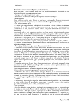 Sin Familia Hector Malot
Página 94 de 292
Al instante se hizo la oscuridad y no vi ya árboles de oro.
Volví mis ojos a Vitalis; también él me miró y la palidez de mi rostro, el temblor de mis
labios le dijeron lo que me estaba ocurriendo.
–Creo que estás inquieto y apenado –dijo.
–¡Separarnos! –exclamé tras haber pasado el primer momento de estupor.
–¡Pobre pequeño!
Estas palabras y, sobre todo, el tono en que fueron pronunciadas, llenaron mis ojos de
lágrimas; hacía tanto tiempo que yo no había escuchado una palabra de simpatía.
–¡Ah, usted es bueno! –grité.
–Tu sí que eres bueno, un buen muchacho y un corazoncito valiente. ¿Sabes?, en algunos
momentos de la vida nos sentimos dispuestos a reconocer esas cosas y a enternecemos.
Cuando todo va bien, seguimos nuestro camino sin pensar demasiado en quienes nos
acompañan,
pero cuando todo va mal, cuando nos sentimos en el mal camino, sobre todo cuando somos
viejos, es decir, sin fe en el día de mañana, necesitamos apoyarnos en los que nos rodean y
somos felices al encontrarlos a nuestro alrededor. Te parece asombroso que me apoye en ti,
¿no es cierto? y, sin embargo, así es. El mero hecho de que, al escucharme, se te humedezcan
los ojos, me consuela. También yo, pequeño Remi, me siento apenado.
Sólo más tarde, cuando amé a alguien, sentí y experimenté lo acertado de aquellas palabras.
–Lo malo es –continuó Vitalis– que siempre es preciso separarse cuando, por el contrario, se
quisiera permanecer unidos.
–Pero –dije yo tímidamente– ¿no querrá abandonarme en París?
–Ciertamente que no; créeme, no quiero abandonarte. ¿Qué harías solo en París, hijo mío?
Además, no tengo derecho a abandonarte, no lo olvides. El día en que no quise entregarte a
los cuidados de aquella buena dama que deseaba encargarse de ti y educarte como a su hijo,
adquirí la obligación de educarte yo mismo del mejor modo posible. Por desgracia, las
circunstancias me son adversas. En estos momentos no puedo hacer nada por ti y es por ello
que pienso en separarnos, no para siempre, sino sólo por algunos meses, para que podamos
vivir cada uno por nuestro lado durante los últimos meses de la mala estación. Dentro de
algunas horas llegaremos a París. ¿Qué quieres tú que hagamos con una compañía reducida
sólo a Capi?
Al escuchar su nombre, el perro vino a plantarse ante nosotros y, llevando su pata a la oreja
para hacer un saludo militar, la puso luego sobre su corazón como si quisiera decirnos que
podíamos contar con su abnegación.
En la situación en que nos hallábamos, aquello no calmó nuestra emoción.
Vitalis se detuvo un momento para pasarle la mano por la cabeza.
–También tú –dijo– eres un perro valiente; pero, por desgracia, en el mundo no se vive de
bondad; debemos tenerla para con aquellos que nos rodean, pero también necesitamos otra
cosa que no tenemos en absoluto. ¿Qué quieres que hagamos sólo con Capi?, comprendes,
¿no es cierto?, que no podemos dar ahora representaciones.
–Es verdad.
–Los chiquillos se burlarían de nosotros, nos arrojarían pieles de manzana y no lograríamos
ni veinte sueldos diarios de recaudación; ¿quieres que vivamos los tres con veinte sueldos,
que en los días de lluvia, nieve o frío, se reducirían a nada?
–Pero ¿y mi arpa?
–Si tuviera dos niños como tú, tal vez funcionaría, pero un anciano como yo con un niño de
tu edad, es un mal asunto. No soy todavía lo bastante viejo. Si estuviera más desmejorado,
o si fuera ciego... Pero, por desgracia, soy lo que soy, es decir, que no estoy en situación de
inspirar compasión y, en París, para conmover a la gente apresurada que va a sus negocios,
hay que estar en un estado lamentable. Y, además, no debe avergonzar pedir caridad
 