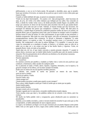 Sin Familia Hector Malot
Página 95 de 292
públicamente, y eso yo no lo haría jamás. He pensado y decidido, pues, que te pondré,
hasta que termine el invierno, en manos de un padrone que te unirá a otros niños para que
toques el arpa.
Cuando yo había hablado del arpa, no pensé en semejante conclusión.
Vitalis no me dejó interrumpirle. –En cuanto a mí –dijo prosiguiendo–, daré lecciones de
arpa, de piva, de violín a los niños italianos que trabajan por las calles. Soy conocido en
París, a donde he venido varias veces y de donde procedía cuando llegué a tu pueblo; sólo
tengo que anunciar mi deseo de dar lecciones para encontrar más de las que pueda desear.
Viviremos, pero cada uno por su lado. Además, al mismo tiempo que doy lecciones, me
encargaré de adiestrar dos perros que reemplacen a Zerbino y Dolce. Me daré prisa en
educarles y, cuando llegue la primavera, podremos ponernos ambos de nuevo en camino, mi
pequeño Remi, para no separarnos nunca más, pues la fortuna no siempre vuelve la espalda a
quienes tienen el valor de luchar. Es valor, precisamente, lo que te pido en este momento, y
también resignación. Más tarde las cosas irán mejor; será sólo un momento. En primavera
reemprenderemos nuestra libre existencia. Te llevaré a Alemania e Inglaterra. Te estás
haciendo mayor y tu espíritu se abre. Te enseñaré muchas cosas y te convertiré en un
hombre. Me comprometí a ello ante la señora Milligan. Y lo cumpliré. A causa de estos
viajes he comenzado ya a enseñarte el inglés, el francés y el italiano; para un niño de tu
edad, eso es algo ya; y sin contar con que te has hecho fuerte y vigoroso. Verás, mi
pequeño Remi, verás, no todo se ha perdido.
Aquel plan era, tal vez, el que mejor convenía a nuestra presente situación. Y cuando lo
pienso ahora, reconozco que mi dueño había hecho lo posible para salir de nuestra molesta
situación. Pero los pensamientos de la reflexión son distintos a los del primer momento.
Entonces, yo veía sólo dos cosas:
Nuestra separación.
Y el padrone.
En nuestras correrías por pueblos y ciudades yo había visto a varios de esos padrones que
conducen, a bastonazos, niños sacados de cualquier parte.
No se parecían en nada a Vitalis, duros, injustos, exigentes, borrachos, con la injuria y la
grosería siempre en los labios, con la mano siempre levantada.
Podía caer en manos de uno de aquellos terribles patrones.
Y además, aun cuando la suerte me pusiera en manos de uno bueno,
sería un nuevo cambio.
Tras de mi nodriza, Vitalis.
Tras de Vitalis, otro.
¿Sería siempre así?
¿Jamás podría encontrar a nadie para amarle ya por siempre?
Poco a poco, había llegado a sentir por Vitalis el cariño que se siente por un padre.
Jamás tendría padre.
Jamás tendría familia.
Siempre estaría solo en el mundo.
Siempre vagando por la vasta tierra y sin poder establecerme en parte alguna.
Tenía muchas cosas que decir y las palabras subían de mi corazón a mis labios, pero las
rechacé.
Mi dueño me había pedido valor y resignación, quise obedecerle para no aumentar su
pesadumbre.
Además, ya no estaba a mi lado y, como si tuviera miedo de escuchar lo que creía que yo iba
a responderle, se había adelantado de nuevo algunos pasos.
Le seguí y no tardamos en llegar a un río que cruzamos por un puente fangoso como jamás
había visto yo otro igual; la nieve, negra como carbón molido, cubría la calzada con una
 