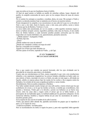 Sin Familia Hector Malot
Página 96 de 292
capa movediza en la que nos hundíamos hasta el tobillo.
Al final de aquel puente se hallaba un pueblo de estrechas callejas, luego, después del
pueblo, la campiña comenzaba de nuevo, pero no los campos llenos de casas de mísero
aspecto.
Por el camino los carruajes se sucedían y cruzaban, ahora, sin cesar. Me acerqué a Vitalis y
caminé a su derecha mientras Capi se mantenía con el hocico en nuestros talones.
Pronto desapareció la campiña y nos encontramos en una calle de la que no se divisaba el
final; a uno y otro lado, hasta la lejanía, casas y más casas, pero pobres, sucias y menos
hermosas que las de Burdeos, Toulouse o Lyon.
La nieve había sido amontonada, de vez en cuando, y sobre aquellos montones negros y
duros se habían arrojado cenizas, legumbres podridas, toda clase de basura, el aire estaba
lleno de fétidos hedores; a cada momento pasaban pesados carricoches que los niños
esquivaban con mucha habilidad y sin, aparentemente, prestarles atención.
– ¿Dónde estamos? –le pregunté a Vitalis.
–En París, hijo mío.
–¡París!
¿Dónde estaban mis casas de mármol?
¿Dónde mis viandantes vestidos con trajes de seda?
Qué fea y miserable era la realidad.
Aquello era el París que tanto deseaba ver.
Allí iba a pasar el invierno, separado de Vitalis... y de Capi.
17. UN "PADRONE"
DE LA CALLE LOURCINE
Pese a que cuanto nos rodeaba me pareció horrendo, abrí los ojos olvidando casi la
gravedad de mi situación, para mirar a mi alrededor.
Cuanto más nos introducíamos en París, menos respondía lo que veía a mis ensoñaciones
infantiles y mis esperanzas imaginativas: los arroyos helados exhalaban un hedor cada vez
más infecto; el barro, mezclado a la nieve y el hielo, era cada vez más negro y, allí donde era
líquido, saltaba en espesas placas bajo las ruedas de los coches e iba a pegarse contra las
fachadas y los cristales de las casas ocupadas por pobres y sucias tiendas.
Decididamente, París no podía compararse a Burdeos.
Tras haber andado durante mucho tiempo por una calle ancha y menos mísera que las que
acabábamos de cruzar, y en la que las tiendas se hacían, a medida que avanzábamos, más
grandes y hermosas, Vitalis giró a la derecha y pronto nos hallamos en un barrio muy
mísero; entre las casas altas y negras corría el arroyo que no se había helado y, sin
preocuparse de sus hediondas aguas, la multitud andaba por los grasientos adoquines. En las
numerosas tabernas, hombres y mujeres bebían de pie ante los mostradores de estaño y
lanzaban grandes gritos.
En la esquina de una casa leí el nombre de la calle Lourcine.
Vitalis, que parecía saber adonde iba, apartaba suavemente los grupos que le impedían el
paso y yo le seguía de cerca.
–Cuida de no perderte –me había dicho.
Pero su recomendación era inútil, le seguía los pasos y, para más seguridad, había agarrado
 
