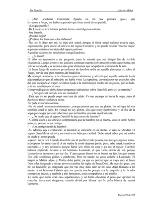 Sin Familia Hector Malot
Página 98 de 292
– ¡Ah! –exclamó tristemente fijando en mí sus grandes ojos–; qué
le vamos a hacer, me hubiera gustado que fuera usted de mi pueblo.
–¿De qué pueblo?
–De Lucca; tal vez hubiera podido darme usted algunas noticias.
–Soy francés.
–¡Mucho mejor!
–¿Prefiere los franceses a los italianos?
–No, no lo digo por mí; lo digo por usted; porque si fuera usted italiano estaría aquí,
seguramente, para entrar al servicio del signor Garofoli; y no puede decirse 'mucho mejor'
a quienes entran al servicio del signor padrone.
Aquellas palabras no resultaban tranquilizadoras.
– ¿Es malo?
El niño no respondió a mi pregunta, pero la mirada que me dirigió fue de terrible
elocuencia. Luego, como si no quisiera continuar nuestra conversación sobre aquel tema, me
volvió la espalda y se acercó a una gran chimenea que ocupaba un extremo de la sala.
Un buen fuego de maderos procedentes de derribos ardía en aquella chimenea y, sobre el
fuego, hervía una gran marmita de fundición.
Me acerqué, entonces, a la chimenea para calentarme y advertí que aquella marmita tenía
algo particular que al principio no había visto. La tapadera, coronada por un estrecho tubo
del que escapaba el vapor, se había fijado a la marmita por medio de un gozne, por un lado,
y de un candado por el otro.
Comprendí que no debía hacer preguntas indiscretas sobre Garofoli, pero ¿y la marmita?
– ¿Por qué está cerrada con un candado?
–Para que yo no pueda coger una taza de caldo. Yo me encargo de hacer la sopa, pero el
dueño no tiene confianza en mí.
No pude evitar una sonrisa.
–Se ríe usted –continuó tristemente–, porque piensa que soy un glotón. En mi lugar tal vez
también usted lo sería. En verdad no soy glotón, sino que estoy hambriento, y el olor de la
sopa que escapa por este tubo hace que mi hambre sea más cruel todavía.
– ¿De modo que el signor Garofoli le deja morir de hambre?
–Si entra usted a su servicio comprenderá que de hambre no se muere, sólo se sufre. Sobre
todo yo, porque es un castigo.
– ¡Un castigo morir de hambre!
–Sí, además voy a contárselo; si Garofoli se convierte en su dueño, le será de utilidad. El
signor Garofoli es mi tío y me tomó a su lado por caridad. Debe usted saber que mi madre
es viuda y, como puede
suponer, no es rica. Cuando Garofoli vino al pueblo el año pasado para recoger algunos niños,
le propuso llevarme con él. A mi madre le costó dejarme partir; pero, sabe usted, cuando es
necesario...; y era necesario porque había seis niños en casa y yo era el mayor. Garofoli
hubiera preferido llevarse a mi hermano Leonardo, el que viene detrás de mí, porque
Leonardo es hermoso y yo soy feo. Y para ganar dinero no es bueno ser feo; los que somos
feos sólo recibimos golpes y palabrotas. Pero mi madre no quiso cederle a Leonardo: 'El
mayor es Mattia –dijo– y Mattia debe partir, ya que es preciso que se vaya uno; el buen
Dios le ha designado y no me atrevo a cambiar las reglas del buen Dios'. Me marché, pues, con
mi tío Garofoli; ya imaginará que me fue muy duro salir de mi casa, dejar llorando a mi
madre, a mi hermana Cristina que me quería mucho porque era la pequeña y la llevaba
siempre en brazos; y también a mis hermanos, a mis compañeros y mi pueblo.
Yo sabía qué duras eran esas separaciones, y no había olvidado el peso que oprimió mi
corazón, hasta casi ahogarme, cuando divisé por última vez la cofia blanca de mamá
Barberin.
 
