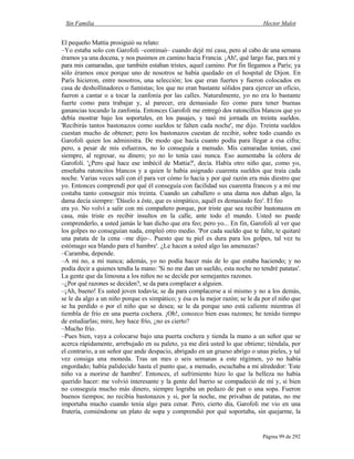 Sin Familia Hector Malot
Página 99 de 292
El pequeño Mattia prosiguió su relato:
–Yo estaba solo con Garofoli –continuó– cuando dejé mi casa, pero al cabo de una semana
éramos ya una docena, y nos pusimos en camino hacia Francia. ¡Ah!, qué largo fue, para mí y
para mis camaradas, que también estaban tristes, aquel camino. Por fin llegamos a París; ya
sólo éramos once porque uno de nosotros se había quedado en el hospital de Dijon. En
París hicieron, entre nosotros, una selección; los que eran fuertes y fueron colocados en
casa de deshollinadores o fumistas; los que no eran bastante sólidos para ejercer un oficio,
fueron a cantar o a tocar la zanfonía por las calles. Naturalmente, yo no era lo bastante
fuerte como para trabajar y, al parecer, era demasiado feo como para tener buenas
ganancias tocando la zanfonía. Entonces Garofoli me entregó dos ratoncillos blancos que yo
debía mostrar bajo los soportales, en los pasajes, y tasó mi jornada en treinta sueldos.
'Recibirás tantos bastonazos como sueldos te falten cada noche', me dijo. Treinta sueldos
cuestan mucho de obtener; pero los bastonazos cuestan de recibir, sobre todo cuando es
Garofoli quien los administra. De modo que hacía cuanto podía para llegar a esa cifra;
pero, a pesar de mis esfuerzos, no lo conseguía a menudo. Mis camaradas tenían, casi
siempre, al regresar, su dinero; yo no lo tenía casi nunca. Eso aumentaba la cólera de
Garofoli. '¿Pero qué hace ese imbécil de Mattia?', decía. Había otro niño que, como yo,
enseñaba ratoncitos blancos y a quien le había asignado cuarenta sueldos que traía cada
noche. Varias veces salí con él para ver cómo lo hacía y por qué razón era más diestro que
yo. Entonces comprendí por qué él conseguía con facilidad sus cuarenta francos y a mí me
costaba tanto conseguir mis treinta. Cuando un caballero o una dama nos daban algo, la
dama decía siempre: 'Dáselo a éste, que es simpático, aquél es demasiado feo'. El feo
era yo. No volví a salir con mi compañero porque, por triste que sea recibir bastonazos en
casa, más triste es recibir insultos en la calle, ante todo el mundo. Usted no puede
comprenderlo, a usted jamás le han dicho que era feo; pero yo... En fin, Garofoli al ver que
los golpes no conseguían nada, empleó otro medio. 'Por cada sueldo que te falte, te quitaré
una patata de la cena –me dijo–. Puesto que tu piel es dura para los golpes, tal vez tu
estómago sea blando para el hambre'. ¿Le hacen a usted algo las amenazas?
–Caramba, depende.
–A mí no, a mí nunca; además, yo no podía hacer más de lo que estaba haciendo; y no
podía decir a quienes tendía la mano: 'Si no me dan un sueldo, esta noche no tendré patatas'.
La gente que da limosna a los niños no se decide por semejantes razones.
–¿Por qué razones se deciden?, se da para complacer a alguien.
–¡Ah, bueno! Es usted joven todavía; se da para complacerse a sí mismo y no a los demás,
se le da algo a un niño porque es simpático; y ésa es la mejor razón; se le da por el niño que
se ha perdido o por el niño que se desea; se le da porque uno está caliente mientras él
tiembla de frío en una puerta cochera. ¡Oh!, conozco bien esas razones; he tenido tiempo
de estudiarlas; mire, hoy hace frío, ¿no es cierto?
–Mucho frío.
–Pues bien, vaya a colocarse bajo una puerta cochera y tienda la mano a un señor que se
acerca rápidamente, arrebujado en su paleto, ya me dirá usted lo que obtiene; tiéndala, por
el contrario, a un señor que ande despacio, abrigado en un grueso abrigo o unas pieles, y tal
vez consiga una moneda. Tras un mes o seis semanas a este régimen, yo no había
engordado; había palidecido hasta el punto que, a menudo, escuchaba a mi alrededor: 'Este
niño va a morirse de hambre'. Entonces, el sufrimiento hizo lo que la belleza no había
querido hacer: me volvió interesante y la gente del barrio se compadeció de mí y, si bien
no conseguía mucho más dinero, siempre lograba un pedazo de pan o una sopa. Fueron
buenos tiempos; no recibía bastonazos y si, por la noche, me privaban de patatas, no me
importaba mucho cuando tenía algo para cenar. Pero, cierto día, Garofoli me vio en una
frutería, comiéndome un plato de sopa y comprendió por qué soportaba, sin quejarme, la
 