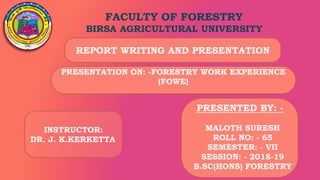 FACULTY OF FORESTRY
BIRSA AGRICULTURAL UNIVERSITY
PRESENTATION ON: -FORESTRY WORK EXPERIENCE
(FOWE)
REPORT WRITING AND PRESENTATION
PRESENTED BY: -
MALOTH SURESH
ROLL NO: - 65
SEMESTER: - VII
SESSION: - 2018-19
B.SC(HONS) FORESTRY
INSTRUCTOR:
DR. J. K.KERKETTA
 