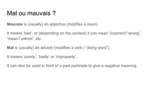 Mal ou mauvais ?
Mauvais is (usually) an adjective (modifies a noun)
It means ‘bad’, or (depending on the context) it can mean ‘incorrect’/’wrong’,
‘mean’/’unkind’, etc.
Mal is (usually) an adverb (modifies a verb / “doing word”)
It means ‘poorly’, ‘badly’ or ‘improperly’.
It can also be used in front of a past participle to give a negative meaning.
 