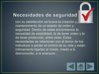 con su satisfacción se busca la creación y
mantenimiento de un estado de orden y
seguridad. Dentro de estas encontramos la
necesidad de estabilidad, la de tener orden y la
de tener protección, entre otras. Estas
necesidades se relacionan con el temor de los
individuos a perder el control de su vida y están
íntimamente ligadas al miedo, miedo a lo
desconocido, a la anarquía…
 