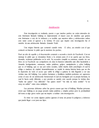 9
Justificación
Esta investigación es realizada, puesto a que muchos padres no están enterados de
este fenómeno llamado bullying es impresionante el mayor caso de suicidios que genera
este fenómeno a raíz de la violencia y es terrible, que nuestros niños y adolescentes sufran
esto tanto como el agresor y la victima. El caso que inspiro esta investigación fue el
suicidio de una adolescente llamada Amanda Todd.
Una trágica historia que comenzó cuando tenía 12 años, un extraño con el que
contactó en Internet le pidió que le mostrara los pechos.
Pasó un año de aquello y el desconocido comenzó a acosarla a través de Facebook. Con un
mensaje le pidió que se desnudara frente a la cámara para él si no quería que sus fotos,
desnuda, acabaran publicadas en la web. Su acosador cumplió su amenaza, cuando vio sus
fotos en su Facebook sus compañeros de clase la hicieron vulnerable ante ellos haciéndole a
Amanda hostigamiento, amenazas, malas palabras, golpes, manipulación y cyber bullying
que es el bullying, que se usa por redes sociales, sufrió mucho daño psicológico el cual la
obligo a mudarse de ciudad, lamentablemente se repitió la misma historia hasta que un día
la depresión de todo el acoso que sufrió la obligo a quitarse la vida llegando a ser una
víctima mas del bullying. Los padres hermanos y familiares también podemos ser agresores
como el caso de un adolescente homosexual el cual era hostigado por su propia hermana, la
cual lo hacía sentir diferente, y por presión se suicido esto sucede porque la victima dice
“nadie me quiere” “soy diferente” “me quiero morir” “mi vida no tiene sentido” “si no
estoy no sufriré” entre otras múltiples.
Las personas debemos saber las graves causas que trae el bullying. Muchas personas
creen que bullying es un juego pesado malas palabras y simples peleas pero la profundidad
del tema es algo grave razón que me inspiro a realizar esta investigación.
Es triste ver como algunos padres ignoran el tema sin pensar lo peligroso y doloroso
que puede llegar a ser para sus hijos.
 