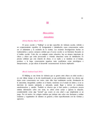 10
II
Marco teórico
Antecedentes
(Silvia Martha Musri 2012)
El acoso escolar o “bullying” es un tipo específico de violencia escolar, referido a
un comportamiento repetitivo de hostigamiento e intimidación, cuyas consecuencias suelen
ser el aislamiento y la exclusión de la víctima. Las recientes investigaciones hechas en
Latinoamérica y países europeos señalan que el acoso escolar es un fenómeno frecuente en
el ámbito escolar. Cada día, en cualquier centro educativo, hay un número importante de
chicos y chicas que están provocando o viviendo situaciones serias de intimidación. Es
preciso enfatizar que esta relación de abuso, si se repite y se mantiene en el tiempo,
produce, a la larga, consecuencias negativas tanto académicas como psicológicas e
interpersonales, ya que afecta al desarrollo socioemocional de los/as implicados
(Roció Andrea Casal 2013)
El Bullying es una forma de violencia que se genera entre chicos en edad escolar y
en este último tiempo se ha ido transformando en una problemática social. Los efectos que
dejan como consecuencia son varios, entre ellos bajo rendimiento escolar, disminución de
la autoestima, inseguridad, cambios en el humor, trastornos en el estado de ánimo y si no se
interviene de manera anticipada y adecuada, puede llegar a derivar en conductas
autodestructivas y suicidio. También se observa que si bien padres y profesores poseen
mínima información sobre este tema, no saben cómo actuar o ignoran la situación,
considerándolo como algo “normal” que ocurre en esta edad o que simplemente es un
juego. Por tal motivo, los colegios tendrían que trabajar más sobre este fenómeno y realizar
reuniones y seguimientos de alumnos en general y tratar específicamente con las víctimas y
agresores.
 