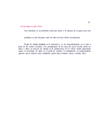 11
(Fredy Higuera Díaz 2011)
Este fenómeno es un problema social que afecta a la mayoría de la gente, pero este
problema es más frecuente entre los niños de nivel básico de educación
El tipo de violencia dominante es la emocional y se da mayoritariamente en el aula y
patio de los centros escolares. Los protagonistas de los casos de acoso escolar suelen ser
niños y niñas en proceso de entrada en la adolescencia (12-13 años), siendo ligeramente
mayor el porcentaje de niñas en el perfil de víctimas. La intimidación, el comportamiento
agresivo que se muestra entre estudiantes puede durar semanas, meses, e incluso años.
 