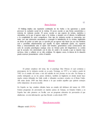 12
Bases Teóricas
El bullying implica una repetición continuada de las burlas o las agresiones y puede
provocar la exclusión social de la víctima. El acoso escolar es una forma característica y
extrema de violencia escolar. El acoso escolar es una especie de tortura, metódica y
sistemática, en la que el agresor sume a la víctima, a menudo con el silencio, la indiferencia
o la complicidad de otros compañeros. Este tipo de violencia escolar se caracteriza, por
tanto, por una reiteración encaminada a conseguir la intimidación de la víctima, implicando
un abuso de poder en tanto que es ejercida por un agresor más fuerte (ya sea esta fortaleza
real o percibida subjetivamente) que aquella. El sujeto maltratado queda, así, expuesto
física y emocionalmente ante el sujeto mal tratador, generándose como consecuencia una
serie de secuelas psicológicas (aunque estas no formen parte del diagnóstico); es común
que la acosada viva aterrorizado con la idea de asistir a la escuela y que se muestre muy
nervioso, triste y solitario en su vida cotidiana. En algunos casos, la dureza de la situación
puede acarrear pensamientos sobre el suicidio
Historia
El primer estudioso del tema, fue el psicólogo Dan Olweus el cual comienza a
preocuparse de la violencia escolar en su país, Noruega, en 1973 y se vuelca a partir de
1982 en el estudio del tema a raíz del suicidio de tres jóvenes en ese año. En Europa se
estaba trabajando ya en los países nórdicos, también en Inglaterra en donde desde hace
mucho existen tribunales los bully coufls o tribunales escolares creados en el Reino Unido.
Allí existe desde 1989 una línea directa a la que acuden aquellos que quieran consejos
sobre situaciones de acoso escolar.
En España no hay estudios oficiales hasta un estudio del defensor del menor de 1999.
Existen programas de prevención en muchos países de Europa, en Estados Unidos y en
España han sido pioneros en Sevilla, con un programa educativo de prevención al que
aludiremos en esta información que han llevado a cabo desde 1997.
Tipos de acoso escolar
-Bloqueo social (29,3%)
 