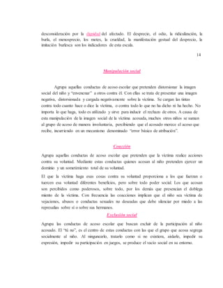 desconsideración por la dignidad del afectado. El desprecio, el odio, la ridiculización, la
burla, el menosprecio, los motes, la crueldad, la manifestación gestual del desprecio, la
imitación burlesca son los indicadores de esta escala.
14
Manipulación social
Agrupa aquellas conductas de acoso escolar que pretenden distorsionar la imagen
social del niño y “envenenar” a otros contra él. Con ellas se trata de presentar una imagen
negativa, distorsionada y cargada negativamente sobre la víctima. Se cargan las tintas
contra todo cuanto hace o dice la víctima, o contra todo lo que no ha dicho ni ha hecho. No
importa lo que haga, todo es utilizado y sirve para inducir el rechazo de otros. A causa de
esta manipulación de la imagen social de la víctima acosada, muchos otros niños se suman
al grupo de acoso de manera involuntaria, percibiendo que el acosado merece el acoso que
recibe, incurriendo en un mecanismo denominado “error básico de atribución”.
Coacción
Agrupa aquellas conductas de acoso escolar que pretenden que la víctima realice acciones
contra su voluntad. Mediante estas conductas quienes acosan al niño pretenden ejercer un
dominio y un sometimiento total de su voluntad.
El que la víctima haga esas cosas contra su voluntad proporciona a los que fuerzan o
tuercen esa voluntad diferentes beneficios, pero sobre todo poder social. Los que acosan
son percibidos como poderosos, sobre todo, por los demás que presencian el doblega
miento de la víctima. Con frecuencia las coacciones implican que el niño sea víctima de
vejaciones, abusos o conductas sexuales no deseadas que debe silenciar por miedo a las
represalias sobre sí o sobre sus hermanos.
Exclusión social
Agrupa las conductas de acoso escolar que buscan excluir de la participación al niño
acosado. El “tú no”, es el centro de estas conductas con las que el grupo que acosa segrega
socialmente al niño. Al ningunearlo, tratarlo como si no existiera, aislarlo, impedir su
expresión, impedir su participación en juegos, se produce el vacío social en su entorno.
 