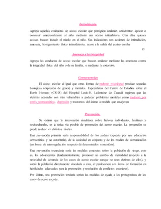 Intimidación
Agrupa aquellas conductas de acoso escolar que persiguen amilanar, amedrentar, apocar o
consumir emocionalmente al niño mediante una acción intimidatoria. Con ellas quienes
acosan buscan inducir el miedo en el niño. Sus indicadores son acciones de intimidación,
amenaza, hostigamiento físico intimidatorio, acoso a la salida del centro escolar
15
Amenaza a la integridad
Agrupa las conductas de acoso escolar que buscan amilanar mediante las amenazas contra
la integridad física del niño o de su familia, o mediante la extorsión.
Consecuencias
El acoso escolar al igual que otras formas de maltrato psicológico produce secuelas
biológicas (expresión de genes) y mentales. Especialistas del Centro de Estudios sobre el
Estrés Humano (CSHS) del Hospital Louis-H. Lafontaine de Canadá sugieren que las
víctimas acosadas son más vulnerables a padecer problemas mentales como trastorno por
estrés postraumático, depresión y trastornos del ánimo a medida que envejecen
Prevención.
Se estima que la intervención simultánea sobre factores individuales, familiares y
socioculturales, es la única vía posible de prevención del acoso escolar. La prevención se
puede realizar en distintos niveles.
Una prevención primaria sería responsabilidad de los padres (apuesta por una educación
democrática y no autoritaria), de la sociedad en conjunto y de los medios de comunicación
(en forma de autorregulación respecto de determinados contenidos).
Una prevención secundaria sería las medidas concretas sobre la población de riesgo, esto
es, los adolescentes (fundamentalmente, promover un cambio de mentalidad respecto a la
necesidad de denuncia de los casos de acoso escolar aunque no sean víctimas de ellos), y
sobre la población directamente vinculada a esta, el profesorado (en forma de formación en
habilidades adecuadas para la prevención y resolución de conflictos escolares).
Por último, una prevención terciaria serían las medidas de ayuda a los protagonistas de los
casos de acoso escolar.
 