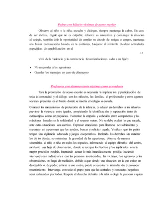 Padres con hijas/os víctimas de acoso escolar
Observe al niño o la niña, escuche y dialogue, siempre mantenga la calma, En caso
de ser víctima, dígale que no es culpable, refuerce su autoestima y comunique la situación
al colegio, también dele la oportunidad de ampliar su círculo de amigas o amigos, mantenga
una buena comunicación basada en la confianza, bloquear al remitente. Realizar actividades
específicas de sensibilización en el
16
tema de la violencia y la convivencia Recomendaciones a dar a su hija/o:
 No responder a las agresiones
 Guardar los mensajes en caso de ciberacoso
Profesores con alumnos tanto víctimas como acosadores
Para la prevención de acoso escolar es necesaria la implicación y participación de
toda la comunidad y el diálogo con los niñas/os, las familias, el profesorado y otros agentes
sociales presentes en el barrio donde se inserta el colegio o escuela.
Conocer los mecanismos de protección de la infancia, y educar en derechos a los niñas/os
previene la violencia entre iguales, propiciando la identificación y superación tanto de
estereotipos como de prejuicios. Fomentar la empatía y cohesión entre compañeros y las
relaciones basadas en la solidaridad y el respeto mutuo. No se debe ocultar lo que sucede,
ante estas situaciones sea asertivo. Expresar emociones para liberarse del sufrimiento y
encontrar así a personas que les ayuden, buscar y solicitar ayuda. Verificar que los patios
tengan una vigilancia adecuada y juegos cooperativos. Defienda los derechos sin vulnerar
los de los demás, no minimizar la gravedad de las agresiones, observe de manera
sistemática al niño o niña en todos los espacios, informando al equipo directivo del centro,
mediante una hoja de observación, donde se recojan los hechos y los implicados con la
mayor precisión posible, intentando actuar lo más inmediatamente posible, haciendo
intervenciones individuales con las personas involucradas, las víctimas, los agresores y los
observadores, no haga de mediador, debido a que siendo una situación en la que existe un
desequilibrio de poder, criticar a uno a otro, puede acrecentar la intimidación y provocar
resentimiento. Intervenga con todo el grupo para que las actitudes y conductas negativas
sean rechazadas por todos. Respete el derecho del niño o la niña a elegir la persona a quien
 
