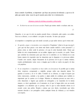 desee contarle el problema, es importante que haya una persona de referencia y que no se le
pida que cuente varias veces lo que le sucede para evitar la re victimización.
Alumnos, tanto la víctima, acosador y observador
 Si observas un caso de acoso escolar: Puede que sientas miedo o rechazo ante esa
17
Situación, si ves que tú solo no puedes ponerle freno o detenerlo, pide ayuda a un adulto.
Esto no es chivarse, es ser solidario con quien lo necesita. Se tiene que apoyar
al compañero o compañera que está siendo acosado, ya que nadie merece que le traten mal.
 Si agredes, pegas o incomodas a un compañero: Pregúntate: “¿Qué es lo que me pasa?,
¿por qué me hace gracia o me siento más fuerte cuando molesto a otras personas?”, y
piensa cómo se debe sentir la persona a la que le estás haciendo daño .Tienes que
hablar de este comportamiento con un adulto, alguien que te escuche y te ayude. Tienes
que controlar tus emociones para que éstas no te controlen a ti. La violencia no es una
buena manera de responder ante las situaciones que te disgustan o te provocan enfado.
Cuando esto suceda, aléjate físicamente de la persona con la que te sientas violento,
respira profundamente varias veces e imagina que la rabia se vuelve un papel y lo tiras
a la papelera.
 Si un compañero o compañera te hace daño con frecuencia: Es posible que te sientas
triste, temeroso, avergonzado y culpable, porque sufres una situación injusta. No
guardes el secreto y no te lo calles. Contarlo no es chivarse, es exigir el respeto que
todos merecemos, cuéntale a tus padres o algún adulto de confianza pero también es
importante que lo cuentes en el colegio. Mientras se soluciona procura no estar solo y
evita situaciones o lugares que puedan ser arriesgados y no respondas de la misma
manera, es decir agrediendo, en el momento en el que te hagan daño crea un escudo
imaginario a tu alrededor que te proteja. todo lo que te están diciendo rebota en el
escudo como una pelota. Respira y piensa que eres fuerte, recordando que todos
tenemos derecho a ser protegidos contra cualquier forma de violencia y a ser tratados
con respeto.
 