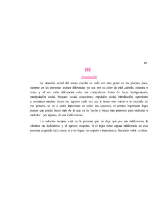 18
III
Conclusión
La situación actual del acoso escolar es cada vez mas grave en los jóvenes pues,
siempre en las personas existen diferencias ya sea por su color de piel ,cabello, estatura o
razas y al ver estas diferencias entre sus compañeros tratan de hacer hostigamiento,
manipulación social, bloqueo social, coacciones, expulsión social, intimidación, agresiones
y amenazas muchas veces ese agresor cada vez que le tienen mas miedo o se esconde de
esa persona se va a sentir importante en todos sus aspectos, al sentirse importante logra
pensar que puede hacer más de lo que ya ha hecho y busca más personas para maltratar o
molestar, por algunas de sus indiferencias.
La solución siempre está en la persona que no deje que por sus indiferencias la
ofendan sin defenderse y al agresor respetar, si el logra notar alguna indiferencia en esta
persona aceptarlo tal y como es y no lograr su respeto o importancia haciendo sufrir a otros.
 
