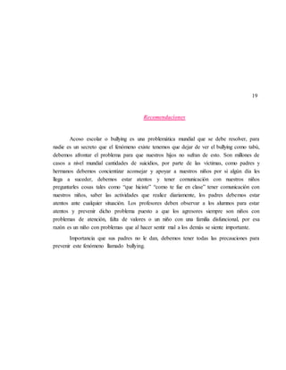 19
Recomendaciones
Acoso escolar o bullying es una problemática mundial que se debe resolver, para
nadie es un secreto que el fenómeno existe tenemos que dejar de ver el bullying como tabú,
debemos afrontar el problema para que nuestros hijos no sufran de esto. Son millones de
casos a nivel mundial cantidades de suicidios, por parte de las víctimas, como padres y
hermanos debemos concientizar aconsejar y apoyar a nuestros niños por si algún día les
llega a suceder, debemos estar atentos y tener comunicación con nuestros niños
preguntarles cosas tales como “que hiciste” “como te fue en clase” tener comunicación con
nuestros niños, saber las actividades que realice diariamente, los padres debemos estar
atentos ante cualquier situación. Los profesores deben observar a los alumnos para estar
atentos y prevenir dicho problema puesto a que los agresores siempre son niños con
problemas de atención, falta de valores o un niño con una familia disfuncional, por esa
razón es un niño con problemas que al hacer sentir mal a los demás se siente importante.
Importancia que sus padres no le dan, debemos tener todas las precauciones para
prevenir este fenómeno llamado bullying.
 