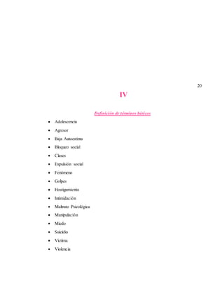 20
IV
Definición de términos básicos
 Adolescencia
 Agresor
 Baja Autoestima
 Bloqueo social
 Clases
 Expulsión social
 Fenómeno
 Golpes
 Hostigamiento
 Intimidación
 Maltrato Psicológica
 Manipulación
 Miedo
 Suicidio
 Victima
 Violencia
 
