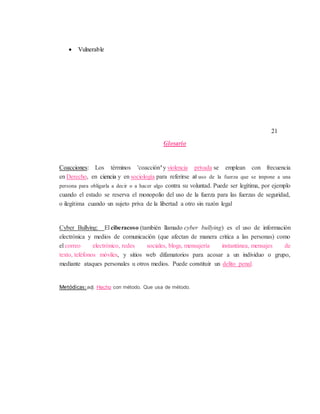  Vulnerable
21
Glosario
Coacciones: Los términos 'coacción' y violencia privada se emplean con frecuencia
en Derecho, en ciencia y en sociología para referirse al uso de la fuerza que se impone a una
persona para obligarla a decir o a hacer algo contra su voluntad. Puede ser legítima, por ejemplo
cuando el estado se reserva el monopolio del uso de la fuerza para las fuerzas de seguridad,
o ilegítima cuando un sujeto priva de la libertad a otro sin razón legal
Cyber Bullying: El ciberacoso (también llamado cyber bullying) es el uso de información
electrónica y medios de comunicación (que afectan de manera critica a las personas) como
el correo electrónico, redes sociales, blogs, mensajería instantánea, mensajes de
texto, teléfonos móviles, y sitios web difamatorios para acosar a un individuo o grupo,
mediante ataques personales u otros medios. Puede constituir un delito penal.
Metódicas:adj. Hecho con método. Que usa de método.
 