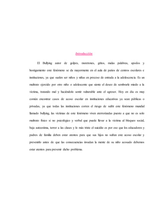 Introducción
El Bullying autor de golpes, moretones, gritos, malas palabras, apodos y
hostigamiento este fenómeno se da mayormente en el aula de patios de centros escolares e
instituciones, ya que suelen ser niños y niñas en proceso de entrada a la adolescencia. Es un
maltrato ejercido por otro niño o adolescente que siente el deseo de sembrarle miedo a la
víctima, tratando mal y haciéndolo sentir vulnerable ante el agresor. Hoy en día es muy
común encontrar casos de acoso escolar en instituciones educativas ya sean públicas o
privadas, ya que todas las instituciones corren el riesgo de sufrir este fenómeno mundial
llamado bullying, las víctimas de este fenómeno viven aterrorizadas puesto a que no es solo
maltrato físico si no psicológico y verbal que puede llevar a la víctima al bloqueo social,
baja autoestima, terror a las clases y lo más triste el suicidio es por eso que los educadores y
padres de familia deben estar atentos para que sus hijos no sufran este acoso escolar y
prevenirlo antes de que las consecuencias invadan la mente de su niño acosado debemos
estar atentos para prevenir dicho problema.
 