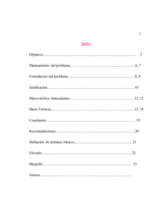 3
Índice
Objetivos ………………………………………………………………… 5
Planteamiento del problema……………………………………………...6, 7
Formulación del problema……………………………………………….8, 9
Justificación…………………………………………………………….. 10
Marco teórico Antecedentes …………………………………………….11, 12
Bases Teóricas……………………………………………………….......13, 18
Conclusión………………………………………………………………. 19
Recomendaciones………………………………………………………. 20
Definición de términos básicos……………………………………….. 21
Glosario………………………………………………………………. 22
Biografía ……………………………………………………………… 23
Anexos ………………………………………………………………..
 