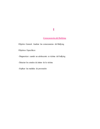 I
Consecuencias del Bullying
Objetivo General: Analizar las consecuencias del Bullying
Objetivos Específicos:
-Diagnosticar cuando un adolescente es víctima del bullying
-Detectar los estados de ánimo de la victima
-Explicar las medidas de prevención
 