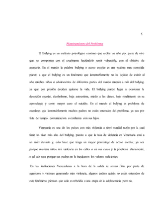 5
Planteamiento del Problema
El Bullying es un maltrato psicológico continuo que recibe un niño por parte de otro
que se comportan con el cruelmente haciéndolo sentir vulnerable, con el objetivo de
asustarlo. En el mundo la palabra bullying o acoso escolar es una palabra muy conocida
puesto a que el bullying es un fenómeno que lamentablemente no ha dejado de existir al
año muchos niños o adolescentes de diferentes partes del mundo mueren a raíz del bullying,
ya que por presión deciden quitarse la vida. El bullying puede llegar a ocasionar la
deserción escolar, alcoholismo, baja autoestima, miedo a las clases, bajo rendimiento en su
aprendizaje y como mayor caso el suicidio. En el mundo el bullying es problema de
escolares que lamentablemente muchos padres no están enterados del problema, ya sea por
falta de tiempo, comunicación o confianza con sus hijos.
Venezuela es una de los países con más violencia a nivel mundial razón por la cual
tiene un nivel más alto del bullying, puesto a que la tasa de violencia en Venezuela está a
un nivel elevado y, esto hace que tenga un mayor porcentaje de acoso escolar, ya sea
porque nuestros niños ven violencia en las calles o en sus casas y la practican diariamente,
o tal vez pase porque sus padres no le inculcaron los valores suficientes
En las instituciones Venezolanas a la hora de la salida se arman riñas por parte de
agresores y victimas generando más violencia, algunos padres quizás no están enterados de
este fenómeno piensan que solo es rebeldía o una etapa de la adolescencia pero no.
 