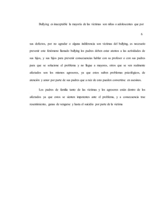 Bullying es inaceptable la mayoría de las víctimas son niñas o adolescentes que por
6
sus defectos, por no agradar o alguna indiferencia son víctimas del bullying, es necesario
prevenir este fenómeno llamado bullying los padres deben estar atentos a las actividades de
sus hijos, y sus hijos para prevenir consecuencias hablar con su profesor o con sus padres
para que se solucione el problema y no llegue a mayores, otros que se ven realmente
afectados son los mismos agresores, ya que estos sufren problemas psicológicos, de
atención y amor por parte de sus padres que a raíz de esto pueden convertirse en asesinos.
Los padres de familia tanto de las víctimas y los agresores están dentro de los
afectados ya que estos se sienten impotentes ante el problema, y a consecuencia trae
resentimiento, ganas de vengarse y hasta el suicidio por parte de la victima
 
