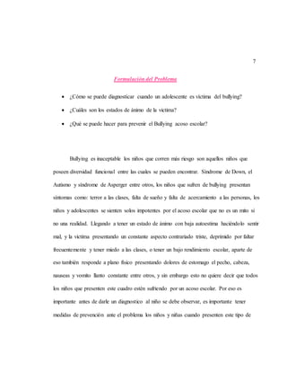 7
Formulación del Problema
 ¿Cómo se puede diagnosticar cuando un adolescente es víctima del bullying?
 ¿Cuáles son los estados de ánimo de la victima?
 ¿Qué se puede hacer para prevenir el Bullying acoso escolar?
Bullying es inaceptable los niños que corren más riesgo son aquellos niños que
poseen diversidad funcional entre las cuales se pueden encontrar. Síndrome de Down, el
Autismo y síndrome de Asperger entre otros, los niños que sufren de bullying presentan
síntomas como: terror a las clases, falta de sueño y falta de acercamiento a las personas, los
niños y adolescentes se sienten solos impotentes por el acoso escolar que no es un mito si
no una realidad. Llegando a tener un estado de ánimo con baja autoestima haciéndolo sentir
mal, y la victima presentando un constante aspecto contrariado triste, deprimido por faltar
frecuentemente y tener miedo a las clases, o tener un bajo rendimiento escolar, aparte de
eso también responde a plano físico presentando dolores de estomago el pecho, cabeza,
nauseas y vomito llanto constante entre otros, y sin embargo esto no quiere decir que todos
los niños que presenten este cuadro estén sufriendo por un acoso escolar. Por eso es
importante antes de darle un diagnostico al niño se debe observar, es importante tener
medidas de prevención ante el problema los niños y niñas cuando presenten este tipo de
 