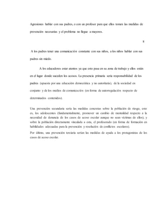 Agresiones hablar con sus padres, o con un profesor para que ellos tomen las medidas de
prevención necesarias y el problema no llegue a mayores.
8
A los padres tener una comunicación constante con sus niños, a los niños hablar con sus
padres sin miedo.
A los educadores estar atentos ya que esto pasa en su zona de trabajo y ellos están
en el lugar donde suceden los acosos. La presencia primaria seria responsabilidad de los
padres (apuesta por una educación democrática y no autoritaria), de la sociedad en
conjunto y de los medios de comunicación (en forma de autorregulación respecto de
determinados contenidos).
Una prevención secundaria sería las medidas concretas sobre la población de riesgo, esto
es, los adolescentes (fundamentalmente, promover un cambio de mentalidad respecto a la
necesidad de denuncia de los casos de acoso escolar aunque no sean víctimas de ellos), y
sobre la población directamente vinculada a esta, el profesorado (en forma de formación en
habilidades adecuadas para la prevención y resolución de conflictos escolares).
Por último, una prevención terciaria serían las medidas de ayuda a los protagonistas de los
casos de acoso escolar.
 
