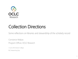 Some reflections on libraries and stewardship of the scholarly record
Constance Malpas
Program Officer, OCLC Research
3 June 2014, Boston College
BLC Networking Day
Collection Directions
1
 