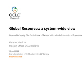 Demand & Supply: The Critical Role of Research Libraries in International Education
Constance Malpas
Program Officer, OCLC Research
12 April 2014
Internationalization of US Education in the 21st Century
#internationaled
Global Resources: a system-wide view
 