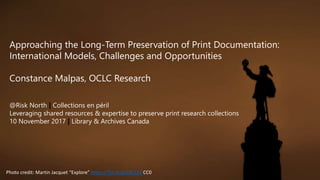 Photo credit: Martin Jacquet “Explore” https://flic.kr/p/ZBL1kX CC0
@Risk North | Collections en péril
Leveraging shared resources & expertise to preserve print research collections
10 November 2017 | Library & Archives Canada
Approaching the Long-Term Preservation of Print Documentation:
International Models, Challenges and Opportunities
Constance Malpas, OCLC Research
 