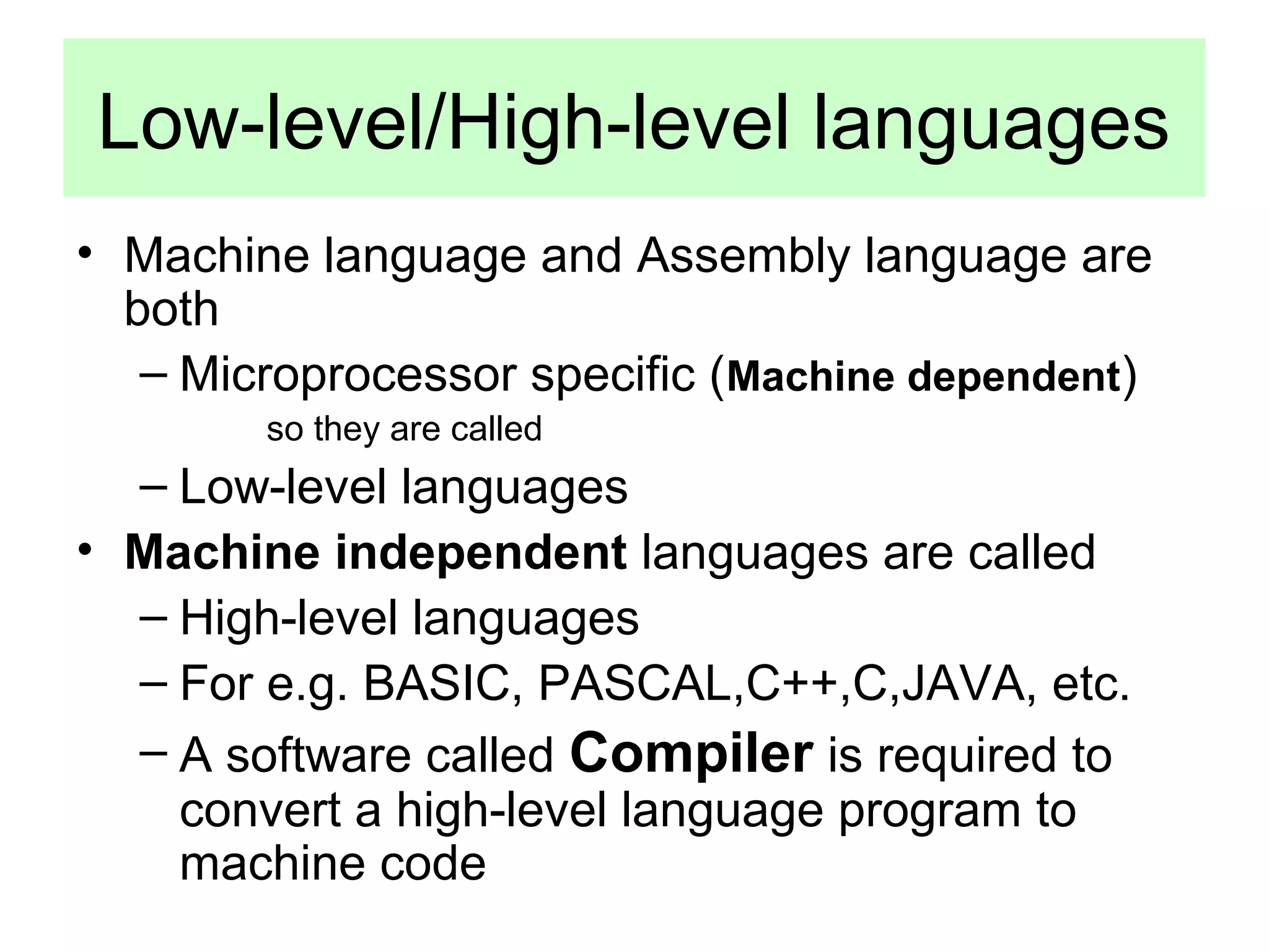 Low-level/High-level languages 
• Machine language and Assembly language are 
both 
– Microprocessor specific (Machine dependent) 
so they are called 
– Low-level languages 
• Machine independent languages are called 
– High-level languages 
– For e.g. BASIC, PASCAL,C++,C,JAVA, etc. 
– A software called Compiler is required to 
convert a high-level language program to 
machine code 
 