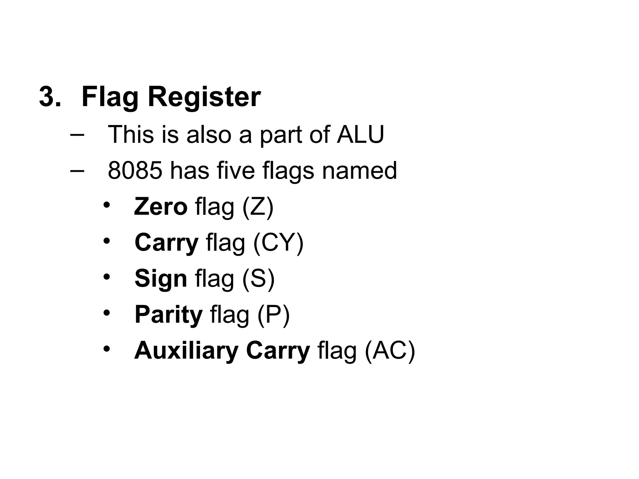 3. Flag Register 
– This is also a part of ALU 
– 8085 has five flags named 
• Zero flag (Z) 
• Carry flag (CY) 
• Sign flag (S) 
• Parity flag (P) 
• Auxiliary Carry flag (AC) 
 
