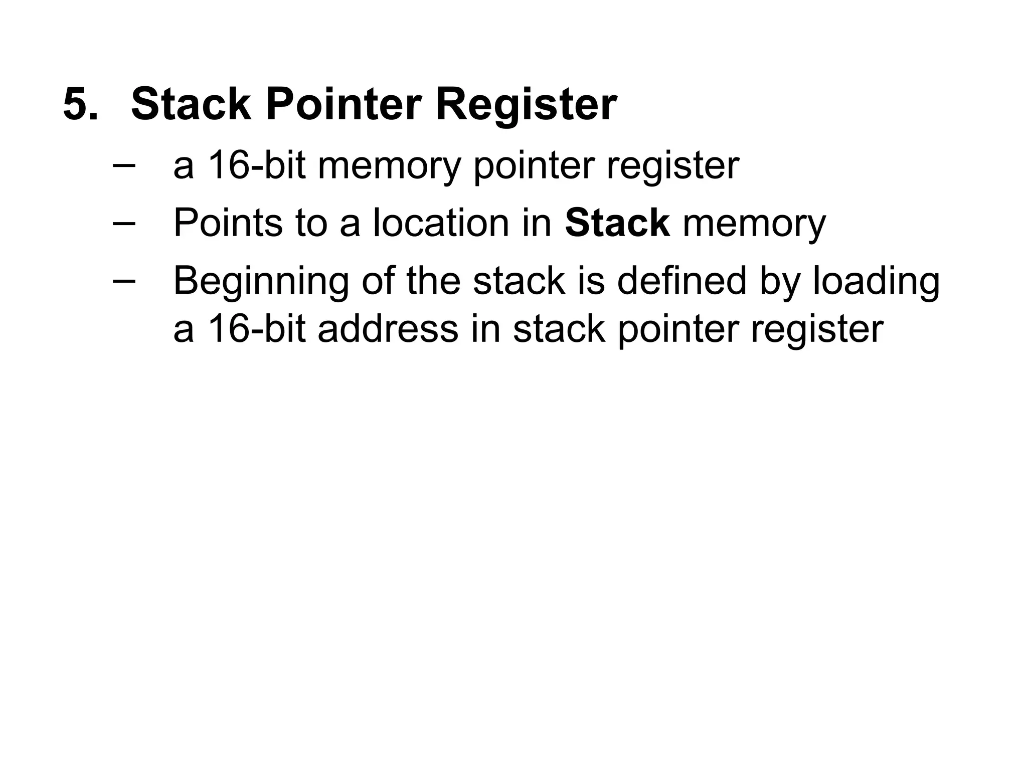 5. Stack Pointer Register 
– a 16-bit memory pointer register 
– Points to a location in Stack memory 
– Beginning of the stack is defined by loading 
a 16-bit address in stack pointer register 
 