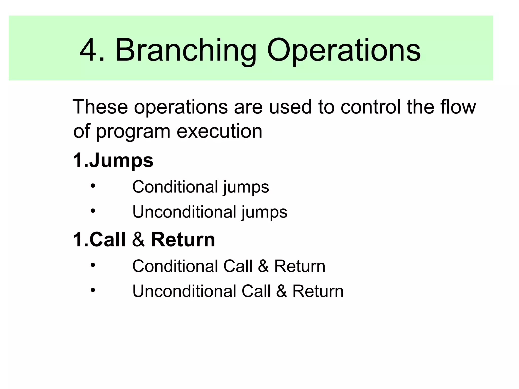 4. Branching Operations 
These operations are used to control the flow 
of program execution 
1.Jumps 
• Conditional jumps 
• Unconditional jumps 
1.Call & Return 
• Conditional Call & Return 
• Unconditional Call & Return 
 