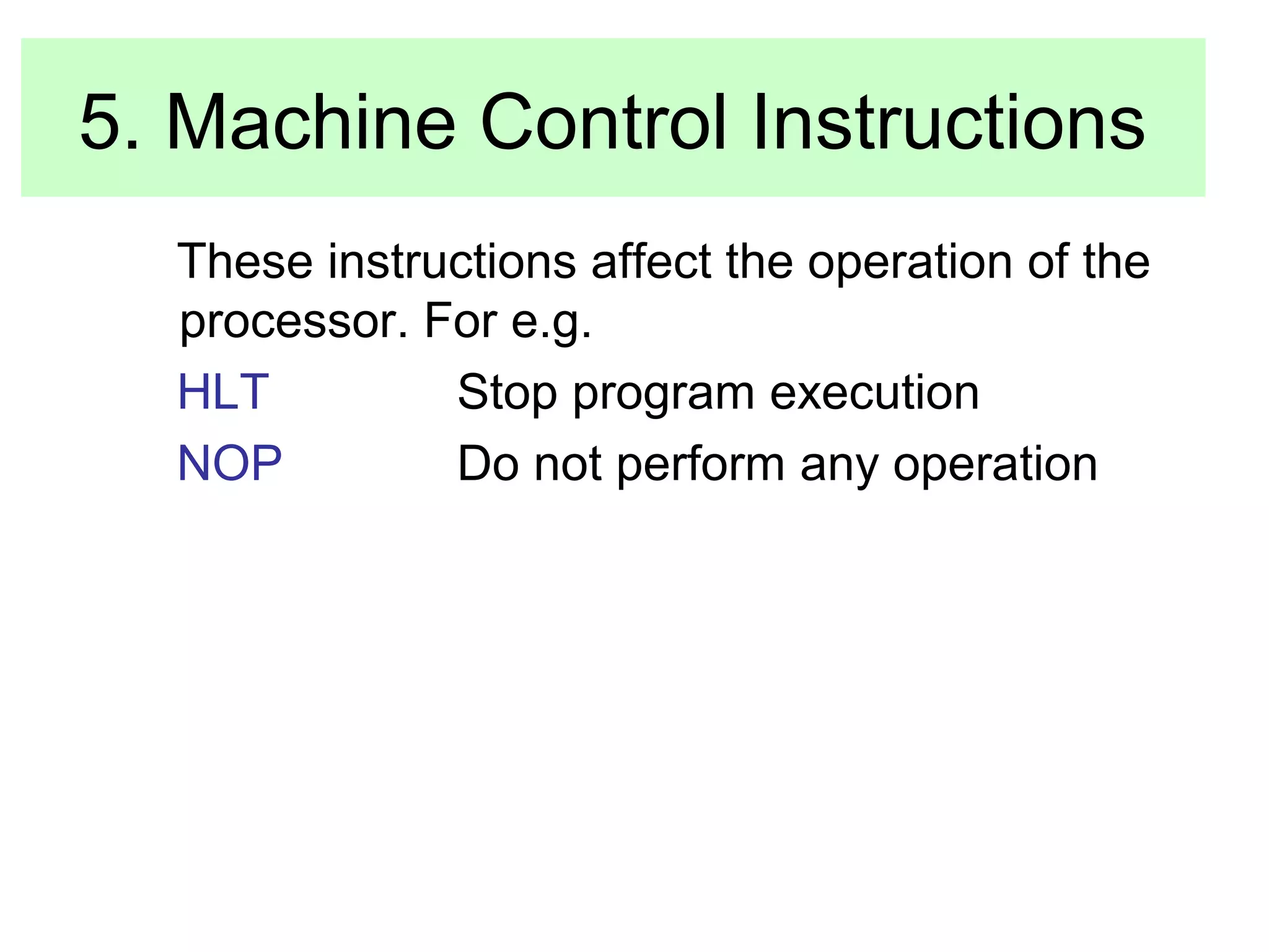 5. Machine Control Instructions 
These instructions affect the operation of the 
processor. For e.g. 
HLT Stop program execution 
NOP Do not perform any operation 
 