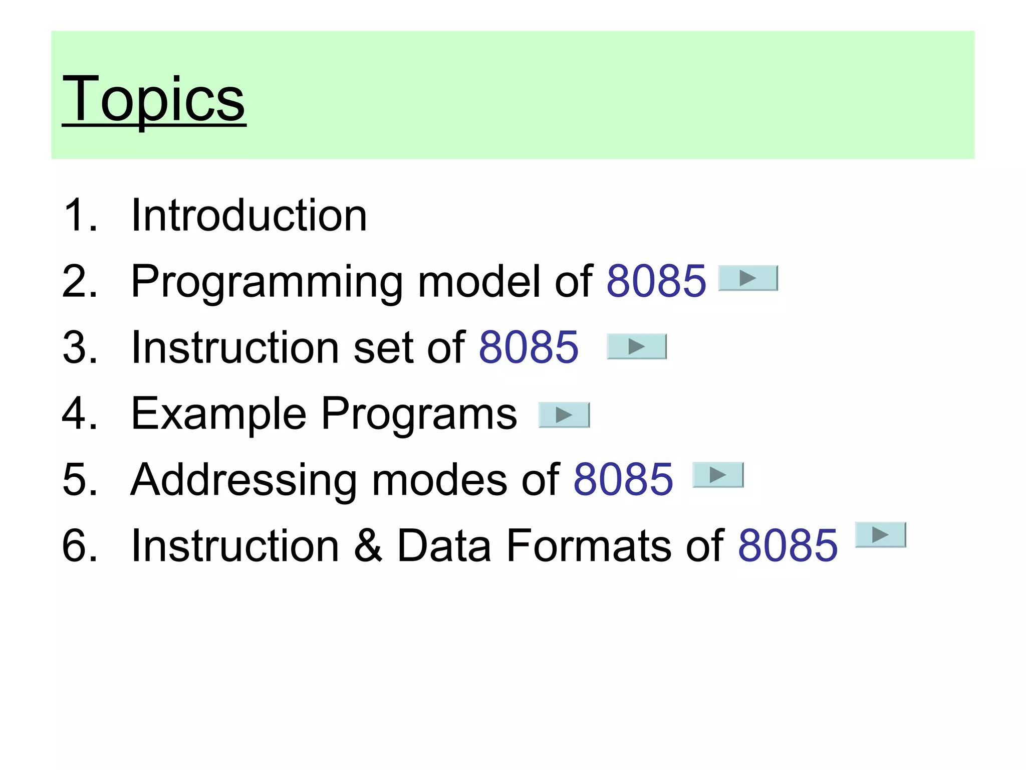 Topics 
1. Introduction 
2. Programming model of 8085 
3. Instruction set of 8085 
4. Example Programs 
5. Addressing modes of 8085 
6. Instruction & Data Formats of 8085 
 