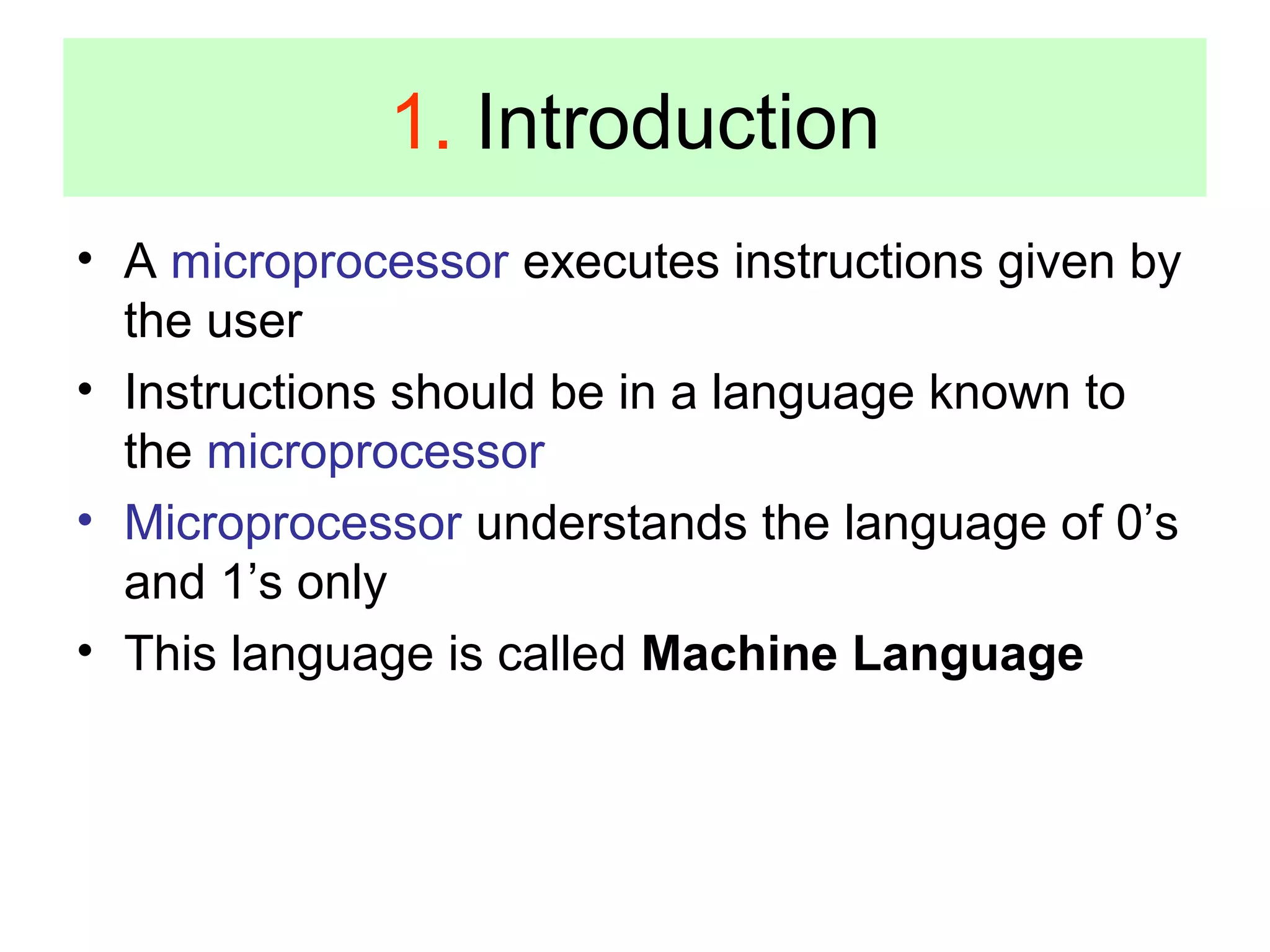 1. Introduction 
• A microprocessor executes instructions given by 
the user 
• Instructions should be in a language known to 
the microprocessor 
• Microprocessor understands the language of 0’s 
and 1’s only 
• This language is called Machine Language 
 