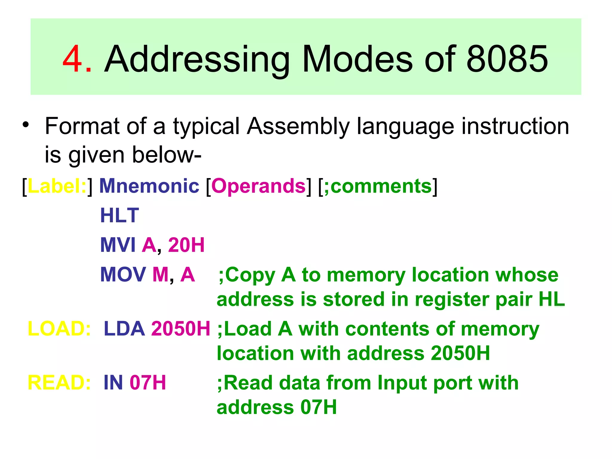 4. Addressing Modes of 8085 
• Format of a typical Assembly language instruction 
is given below- 
[Label:] Mnemonic [Operands] [;comments] 
HLT 
MVI A, 20H 
MOV M, A ;Copy A to memory location whose 
address is stored in register pair HL 
LOAD: LDA 2050H ;Load A with contents of memory 
location with address 2050H 
READ: IN 07H ;Read data from Input port with 
address 07H 
 