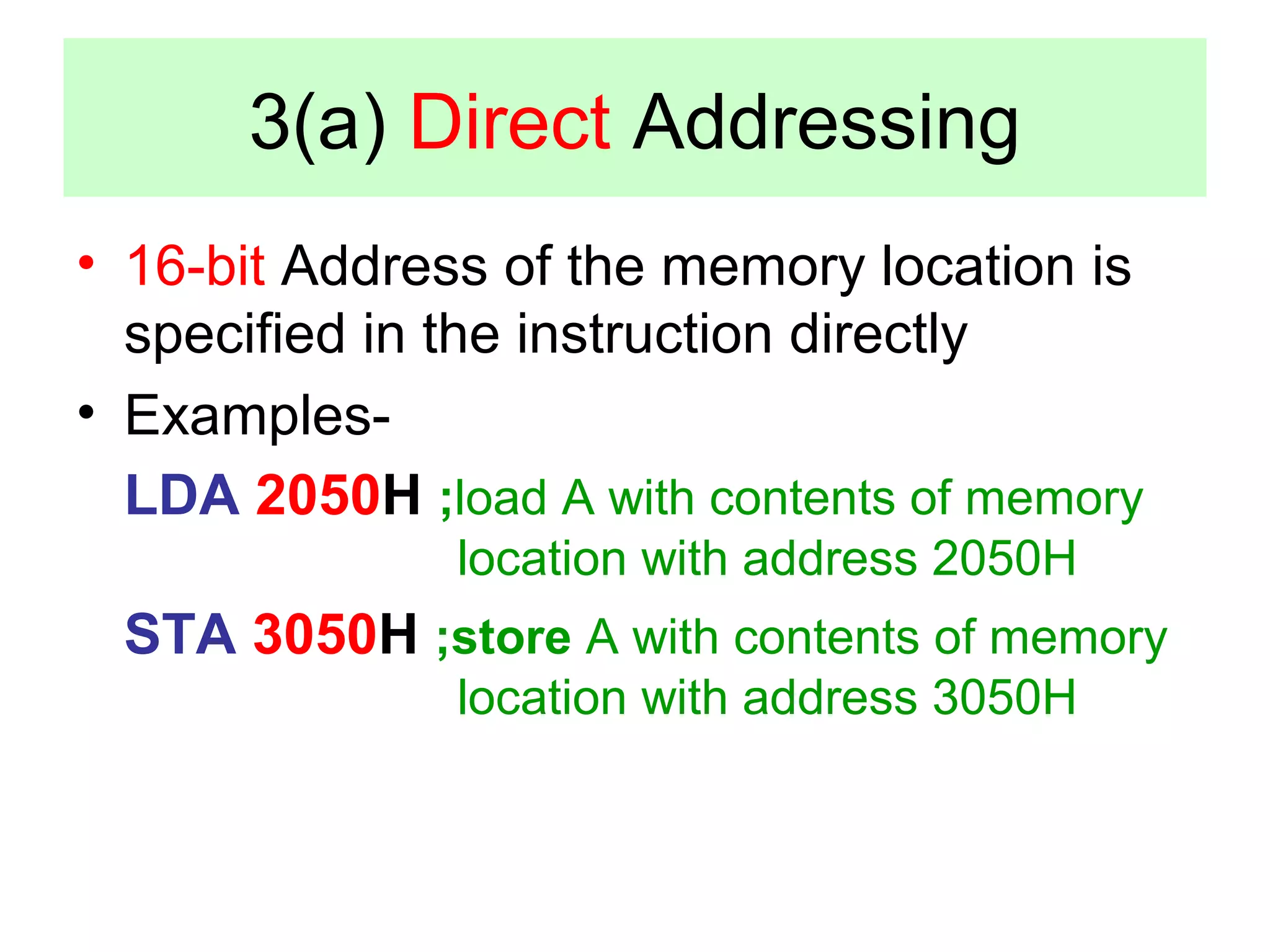 3(a) Direct Addressing 
• 16-bit Address of the memory location is 
specified in the instruction directly 
• Examples- 
LDA 2050H ;load A with contents of memory 
location with address 2050H 
STA 3050H ;store A with contents of memory 
location with address 3050H 
 