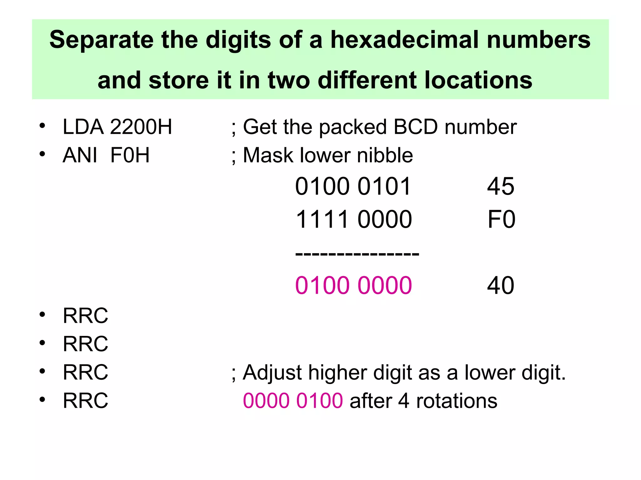 Separate the digits of a hexadecimal numbers 
and store it in two different locations 
• LDA 2200H ; Get the packed BCD number 
• ANI F0H ; Mask lower nibble 
0100 0101 45 
1111 0000 F0 
--------------- 
0100 0000 40 
• RRC 
• RRC 
• RRC ; Adjust higher digit as a lower digit. 
• RRC 0000 0100 after 4 rotations 
 