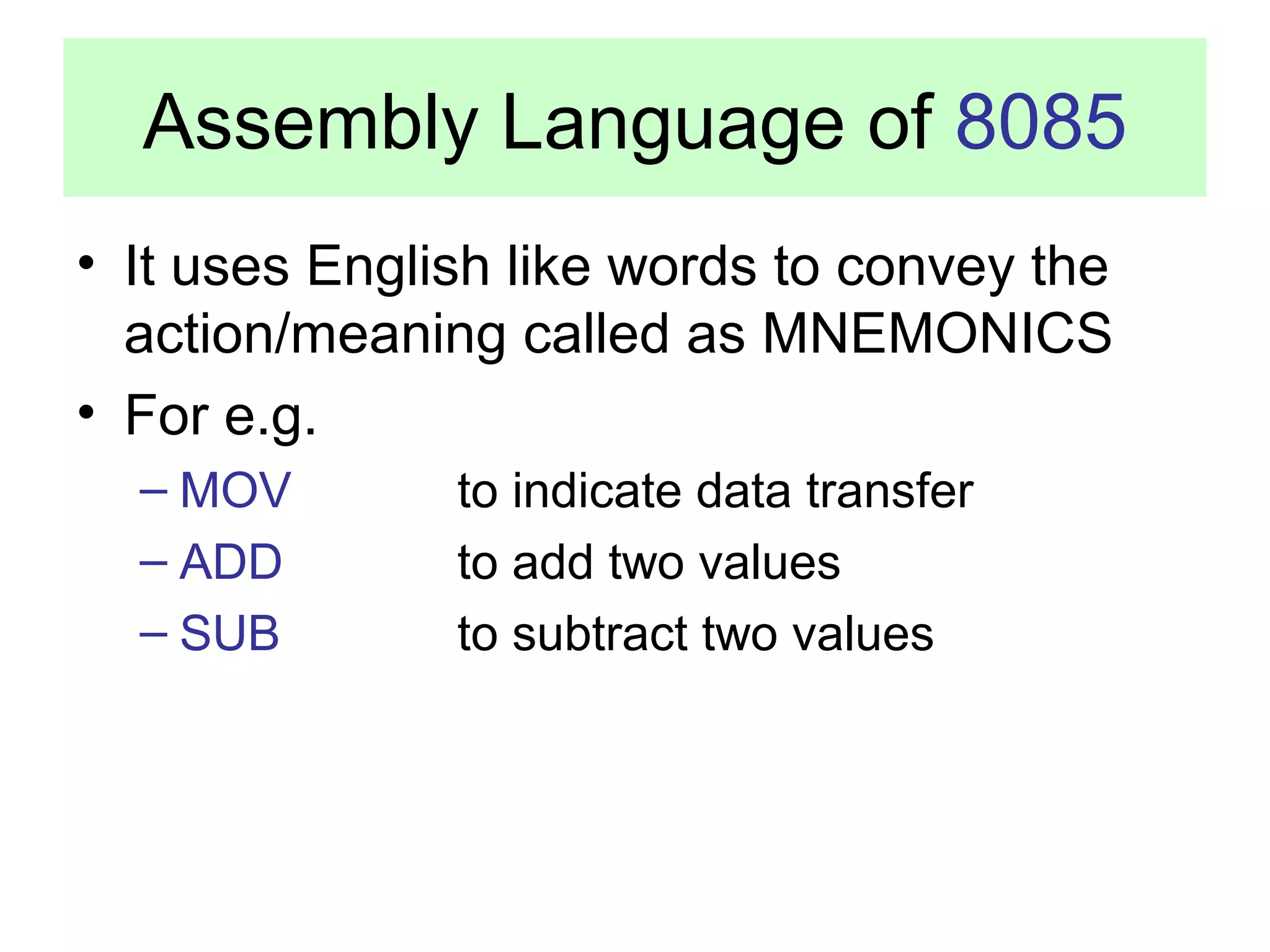 Assembly Language of 8085 
• It uses English like words to convey the 
action/meaning called as MNEMONICS 
• For e.g. 
– MOV to indicate data transfer 
– ADD to add two values 
– SUB to subtract two values 
 