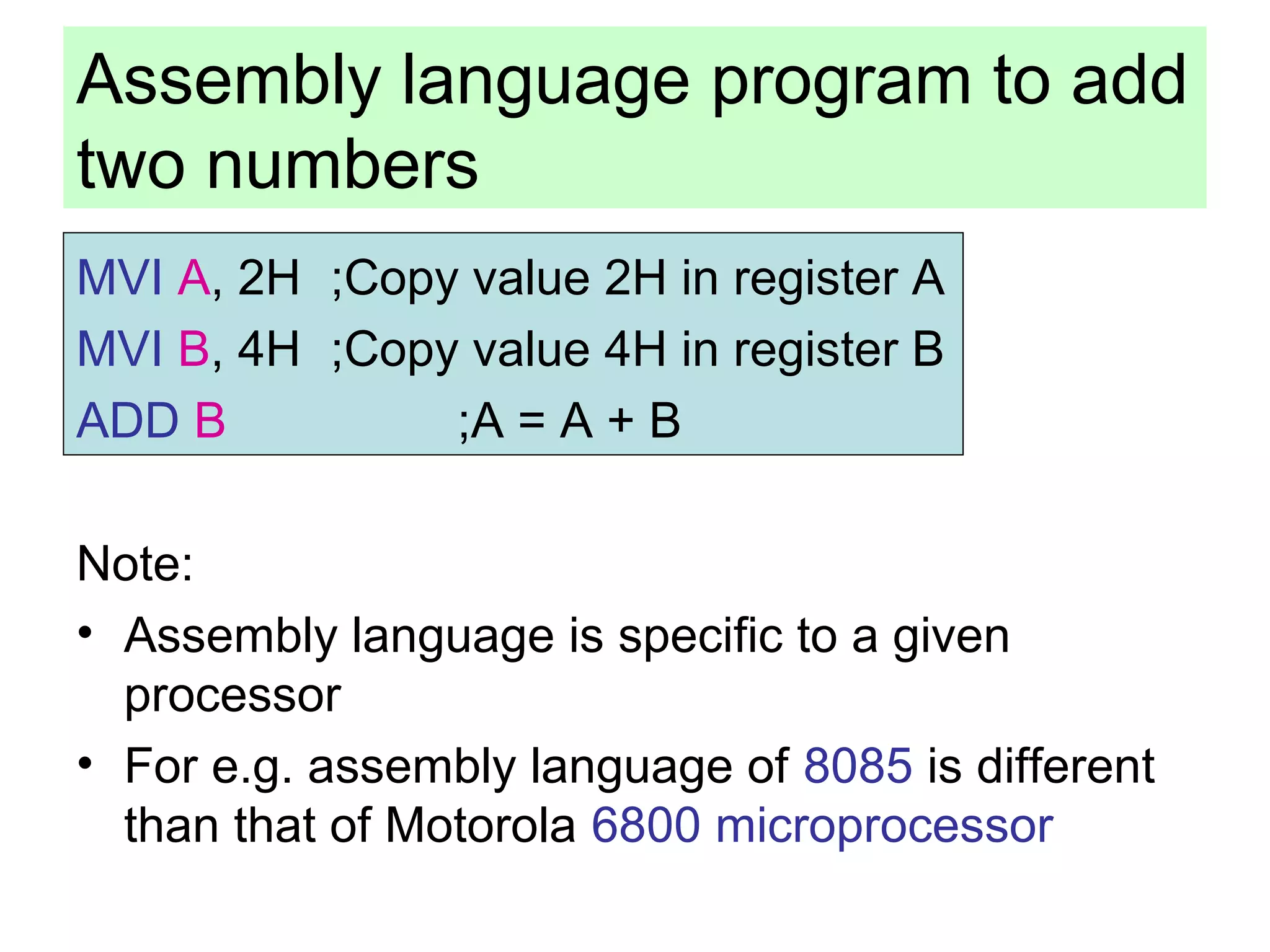 Assembly language program to add 
two numbers 
MVI A, 2H ;Copy value 2H in register A 
MVI B, 4H ;Copy value 4H in register B 
ADD B ;A = A + B 
Note: 
• Assembly language is specific to a given 
processor 
• For e.g. assembly language of 8085 is different 
than that of Motorola 6800 microprocessor 
 
