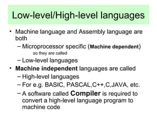 Low-level/High-level languages 
• Machine language and Assembly language are 
both 
– Microprocessor specific (Machine dependent) 
so they are called 
– Low-level languages 
• Machine independent languages are called 
– High-level languages 
– For e.g. BASIC, PASCAL,C++,C,JAVA, etc. 
– A software called Compiler is required to 
convert a high-level language program to 
machine code 
 