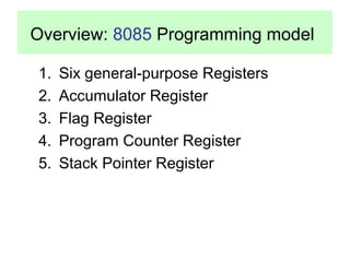 Overview: 8085 Programming model 
1. Six general-purpose Registers 
2. Accumulator Register 
3. Flag Register 
4. Program Counter Register 
5. Stack Pointer Register 
 