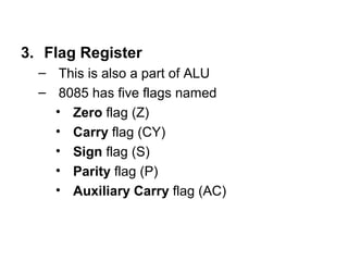 3. Flag Register 
– This is also a part of ALU 
– 8085 has five flags named 
• Zero flag (Z) 
• Carry flag (CY) 
• Sign flag (S) 
• Parity flag (P) 
• Auxiliary Carry flag (AC) 
 
