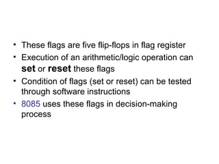 • These flags are five flip-flops in flag register 
• Execution of an arithmetic/logic operation can 
set or reset these flags 
• Condition of flags (set or reset) can be tested 
through software instructions 
• 8085 uses these flags in decision-making 
process 
 