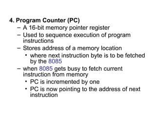 4. Program Counter (PC) 
– A 16-bit memory pointer register 
– Used to sequence execution of program 
instructions 
– Stores address of a memory location 
• where next instruction byte is to be fetched 
by the 8085 
– when 8085 gets busy to fetch current 
instruction from memory 
• PC is incremented by one 
• PC is now pointing to the address of next 
instruction 
 