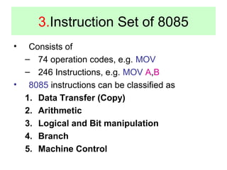 3.Instruction Set of 8085 
• Consists of 
– 74 operation codes, e.g. MOV 
– 246 Instructions, e.g. MOV A,B 
• 8085 instructions can be classified as 
1. Data Transfer (Copy) 
2. Arithmetic 
3. Logical and Bit manipulation 
4. Branch 
5. Machine Control 
 